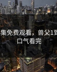 棒棒第6集免费观看，兽父1到16集一口气看完