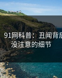 【紧急】91网科普：丑闻背后7个你从没注意的细节