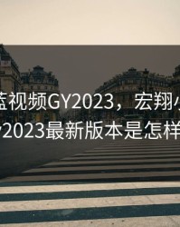 宏翔小蓝视频GY2023，宏翔小蓝视频gy2023最新版本是怎样的