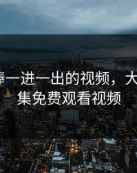 大肉大捧一进一出的视频，大棒棒第7集免费观看视频