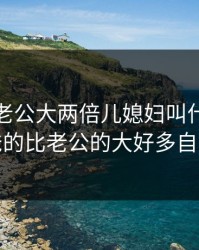 爸的比老公大两倍儿媳妇叫什么，爸爸的比老公的大好多自述