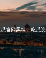 吃瓜官网黑料，吃瓜资讯