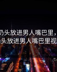 主动把奶头放进男人嘴巴里，主动把奶头放进男人嘴巴里视频