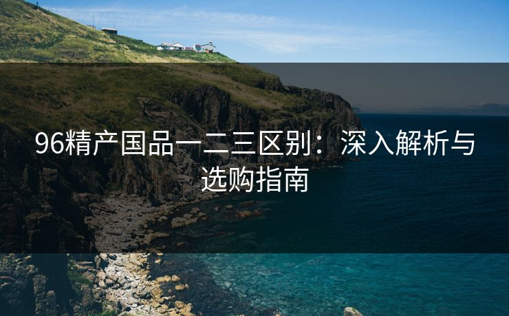 96精产国品一二三区别:深入解析与选购指南 96精产国品一二三区别:深入解析与选购指南