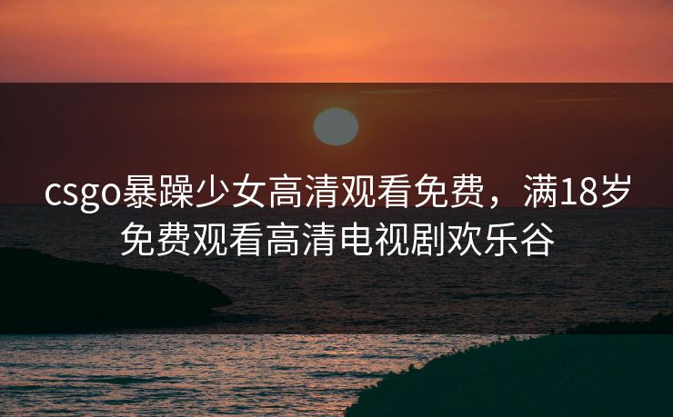 csgo暴躁少女高清观看免费,满18岁免费观看高清电视剧欢乐谷 csgo暴躁少女高清观看免费,满18岁免费观看高清电视剧欢乐谷
