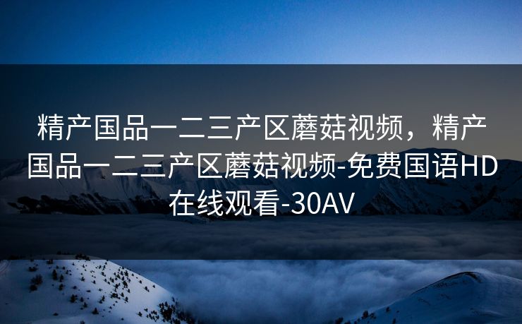 精产国品一二三产区蘑菇视频，精产国品一二三产区蘑菇视频-免费国语HD在线观看-30AV
