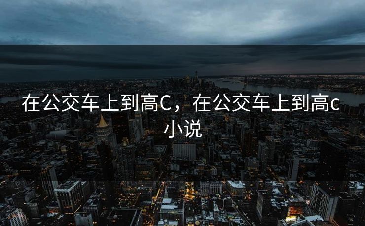 在公交车上到高C,在公交车上到高c 小说 在公交车上到高C,在公交车上到高c 小说