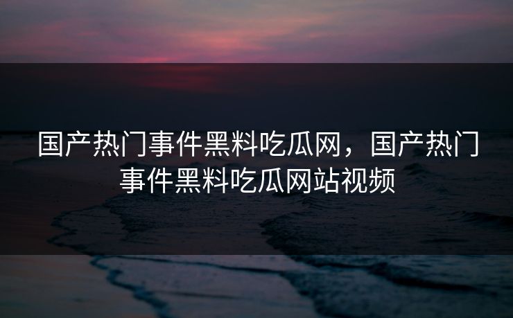 国产热门事件黑料吃瓜网，国产热门事件黑料吃瓜网站视频