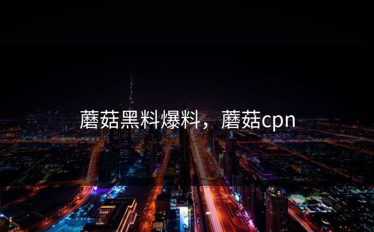 蘑菇黑料爆料，蘑菇cpn