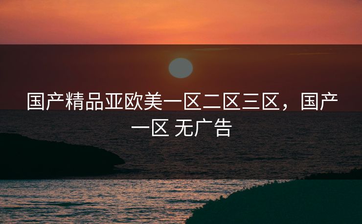 国产精品亚欧美一区二区三区,国产一区 无广告 国产精品亚欧美一区二区三区,国产一区 无广告