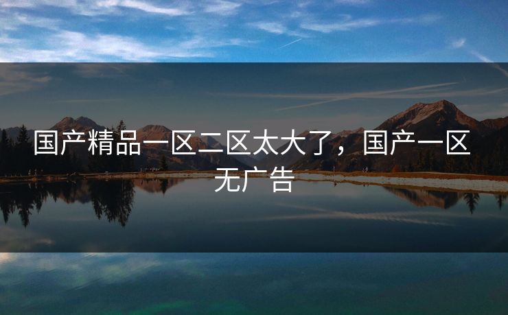 国产精品一区二区太大了，国产一区 无广告