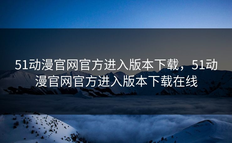 51动漫官网官方进入版本下载，51动漫官网官方进入版本下载在线