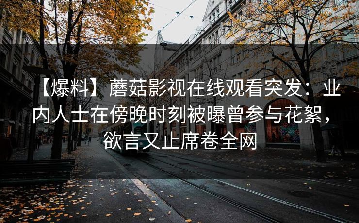 【爆料】蘑菇影视在线观看突发:业内人士在傍晚时刻被曝曾参与花絮,欲言又止席卷全网 【爆料】蘑菇影视在线观看突发:业内人士在傍晚时刻被曝曾参与花絮,欲言又止席卷全网
