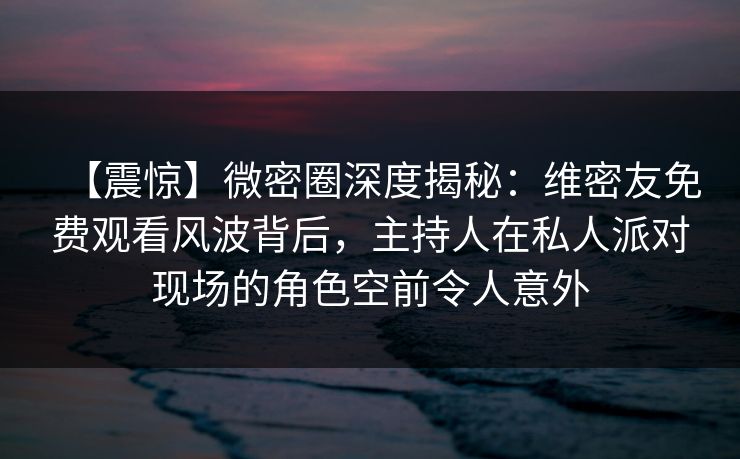 【震惊】微密圈深度揭秘:维密友免费观看风波背后,主持人在私人派对现场的角色空前令人意外 【震惊】微密圈深度揭秘:维密友免费观看风波背后,主持人在私人派对现场的角色空前令人意外