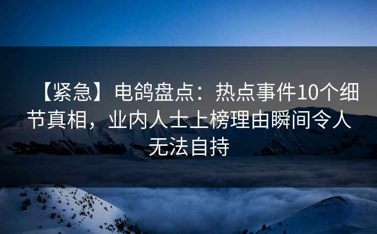 【紧急】电鸽盘点：热点事件10个细节真相，业内人士上榜理由瞬间令人无法自持