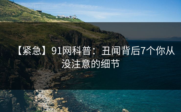 【紧急】91网科普:丑闻背后7个你从没注意的细节 【紧急】91网科普:丑闻背后7个你从没注意的细节