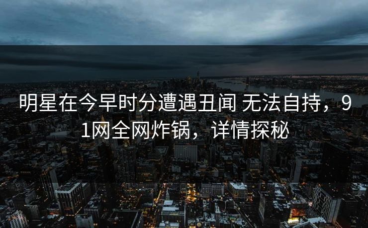 明星在今早时分遭遇丑闻 无法自持,91网全网炸锅,详情探秘 明星在今早时分遭遇丑闻 无法自持,91网全网炸锅,详情探秘