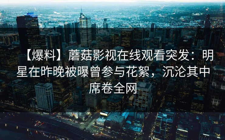 【爆料】蘑菇影视在线观看突发：明星在昨晚被曝曾参与花絮，沉沦其中席卷全网