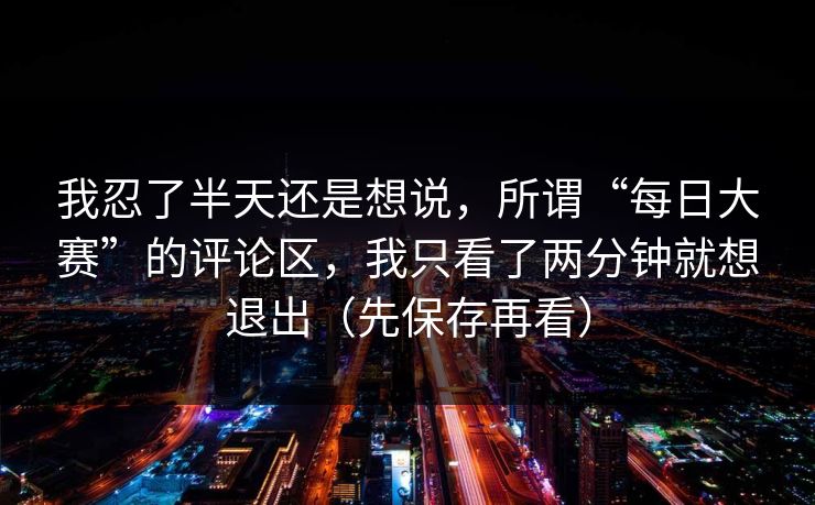 我忍了半天还是想说,所谓“每日大赛”的评论区,我只看了两分钟就想退出(先保存再看) 我忍了半天还是想说,所谓“每日大赛”的评论区,我只看了两分钟就想退出(先保存再看)