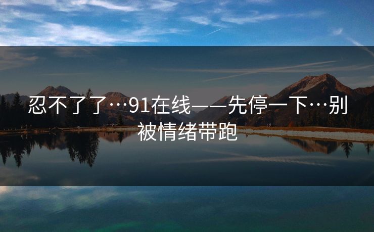 忍不了了…91在线——先停一下…别被情绪带跑 忍不了了…91在线——先停一下…别被情绪带跑