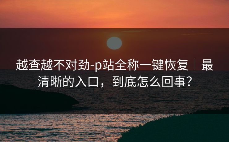 越查越不对劲-p站全称一键恢复｜最清晰的入口，到底怎么回事？