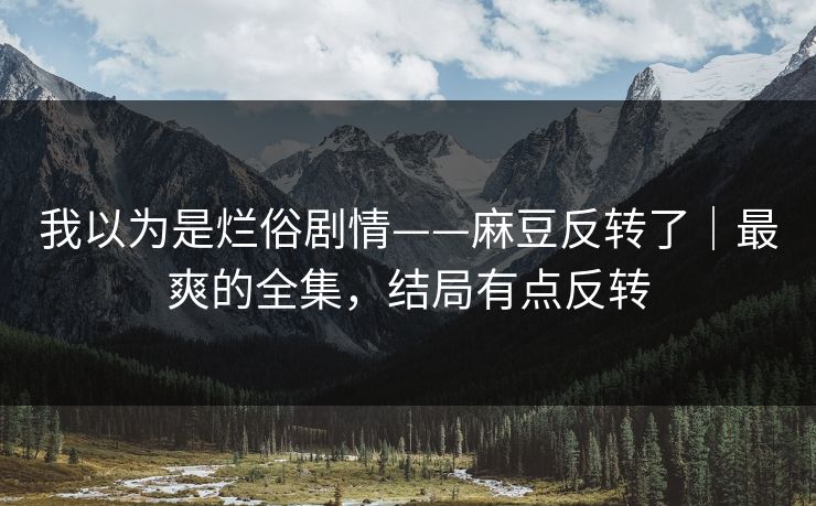 我以为是烂俗剧情——麻豆反转了|最爽的全集,结局有点反转 我以为是烂俗剧情——麻豆反转了|最爽的全集,结局有点反转