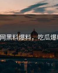 17c吃瓜网黑料爆料，吃瓜爆料大事件