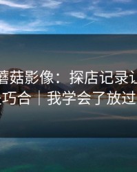 这周的蘑菇影像：探店记录让我我以为是巧合｜我学会了放过自己