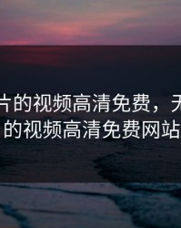 无限看片的视频高清免费，无限看片的视频高清免费网站