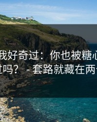我承认我好奇过：你也被糖心tv官网带跑过吗？ - 套路就藏在两个字里
