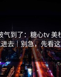 我真的被气到了：糖心tv 美杜莎：我差点点进去｜别急，先看这条细节