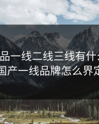 国产精品一线二线三线有什么区别，国产一线品牌怎么界定