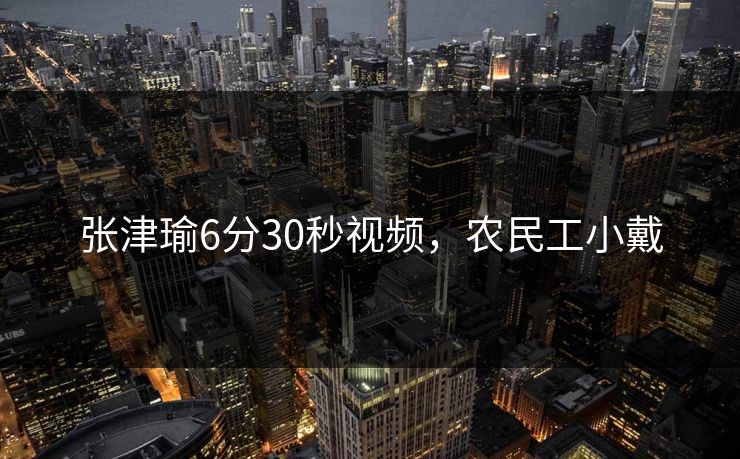 张津瑜6分30秒视频，农民工小戴