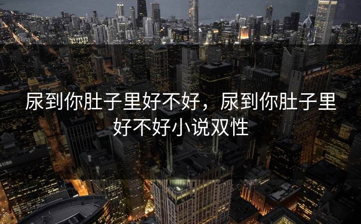 尿到你肚子里好不好,尿到你肚子里好不好小说双性 尿到你肚子里好不好,尿到你肚子里好不好小说双性
