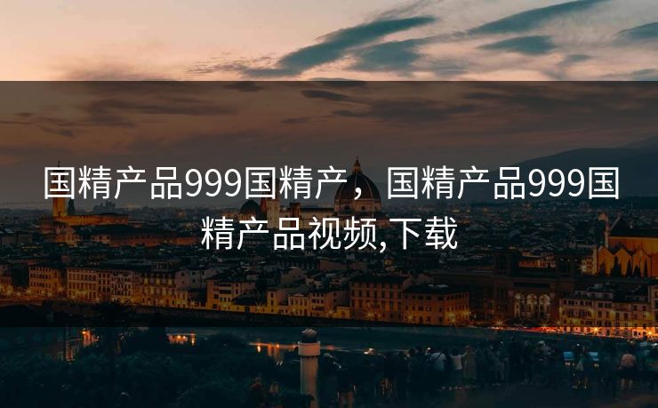 国精产品999国精产,国精产品999国精产品视频,下载 国精产品999国精产,国精产品999国精产品视频,下载