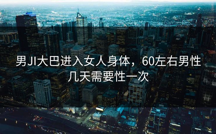 男JI大巴进入女人身体，60左右男性几天需要性一次