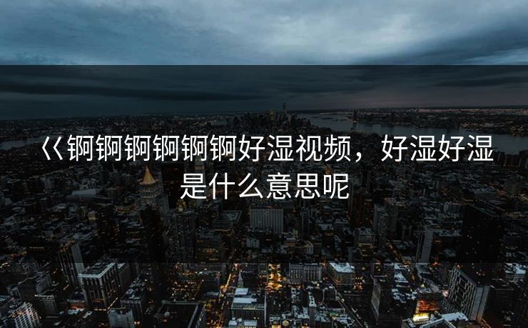 巜锕锕锕锕锕锕好湿视频，好湿好湿是什么意思呢