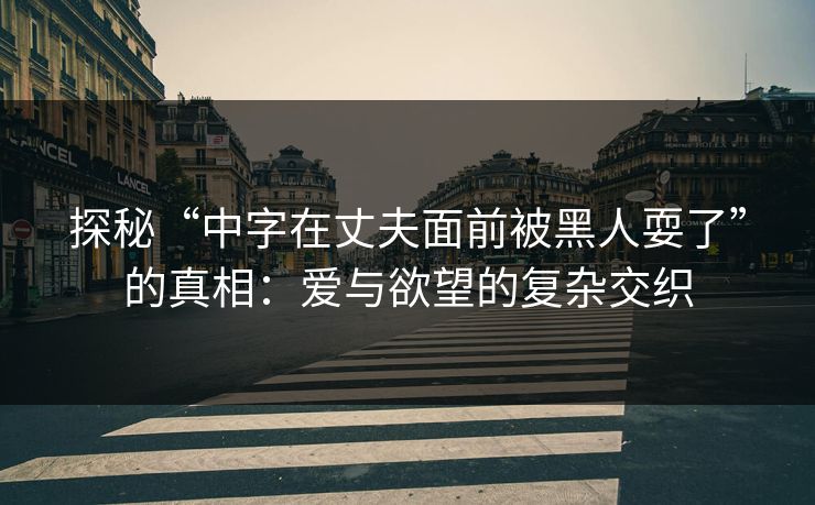 探秘“中字在丈夫面前被黑人耍了”的真相:爱与欲望的复杂交织 探秘“中字在丈夫面前被黑人耍了”的真相:爱与欲望的复杂交织