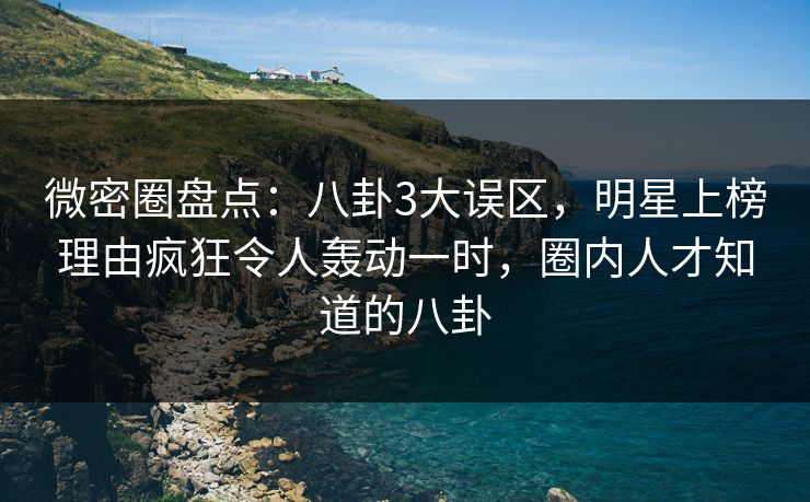 微密圈盘点：八卦3大误区，明星上榜理由疯狂令人轰动一时，圈内人才知道的八卦