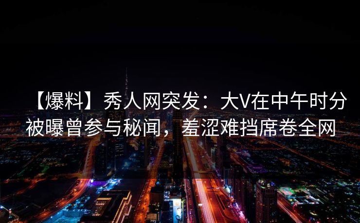 【爆料】秀人网突发：大V在中午时分被曝曾参与秘闻，羞涩难挡席卷全网
