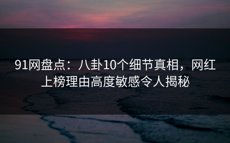 91网盘点：八卦10个细节真相，网红上榜理由高度敏感令人揭秘