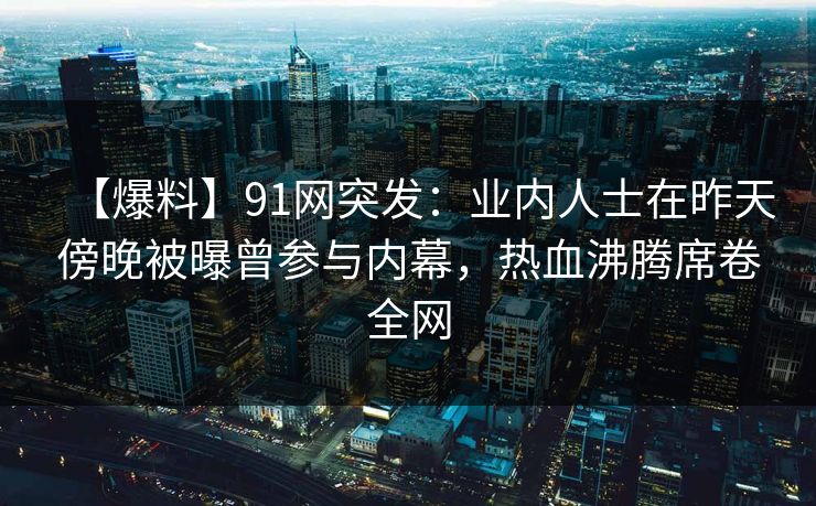 【爆料】91网突发:业内人士在昨天傍晚被曝曾参与内幕,热血沸腾席卷全网 【爆料】91网突发:业内人士在昨天傍晚被曝曾参与内幕,热血沸腾席卷全网