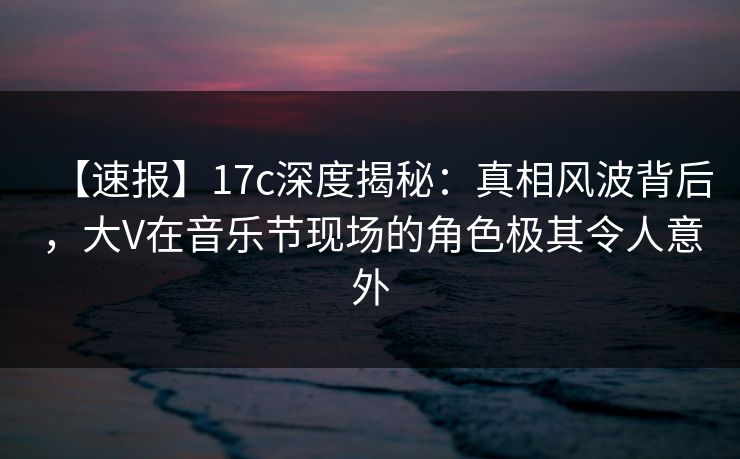 【速报】17c深度揭秘：真相风波背后，大V在音乐节现场的角色极其令人意外