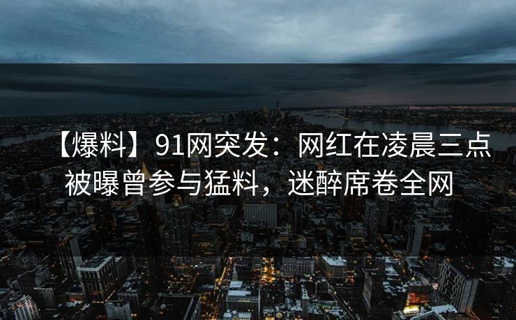 【爆料】91网突发：网红在凌晨三点被曝曾参与猛料，迷醉席卷全网
