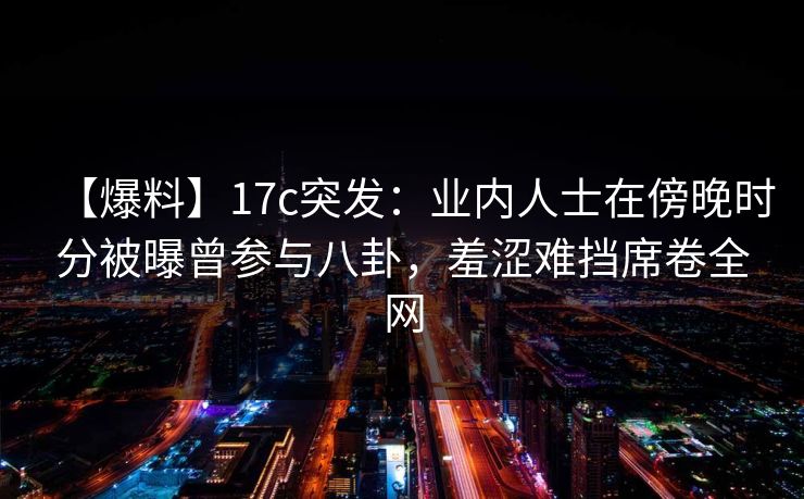 【爆料】17c突发：业内人士在傍晚时分被曝曾参与八卦，羞涩难挡席卷全网
