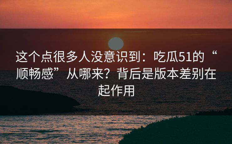 这个点很多人没意识到：吃瓜51的“顺畅感”从哪来？背后是版本差别在起作用