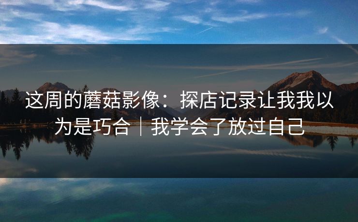 这周的蘑菇影像:探店记录让我我以为是巧合|我学会了放过自己 这周的蘑菇影像:探店记录让我我以为是巧合|我学会了放过自己