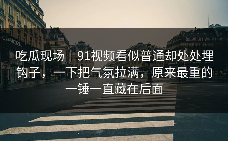 吃瓜现场｜91视频看似普通却处处埋钩子，一下把气氛拉满，原来最重的一锤一直藏在后面