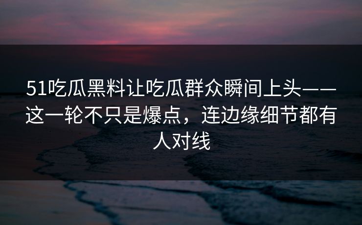 51吃瓜黑料让吃瓜群众瞬间上头——这一轮不只是爆点，连边缘细节都有人对线