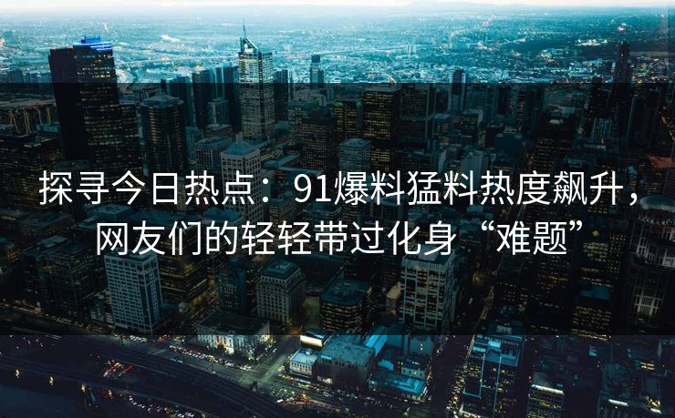 探寻今日热点：91爆料猛料热度飙升，网友们的轻轻带过化身“难题”